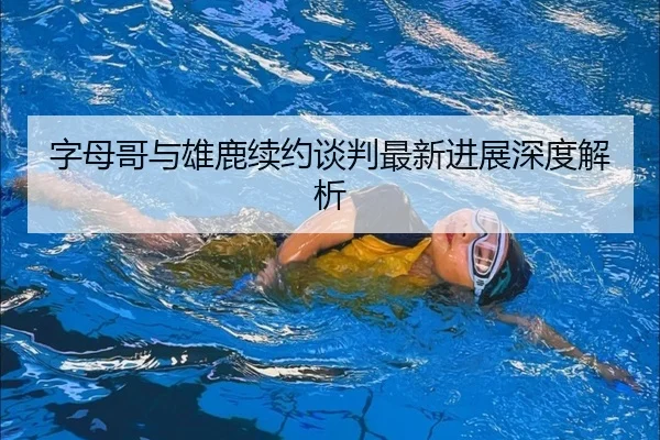 字母哥与雄鹿续约谈判最新进展深度解析